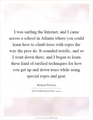 I was surfing the Internet, and I came across a school in Atlanta where you could learn how to climb trees with ropes the way the pros do. It sounded terrific, and so I went down there, and I began to learn these kind of rarified techniques for how you get up and down trees while using special ropes and gear Picture Quote #1