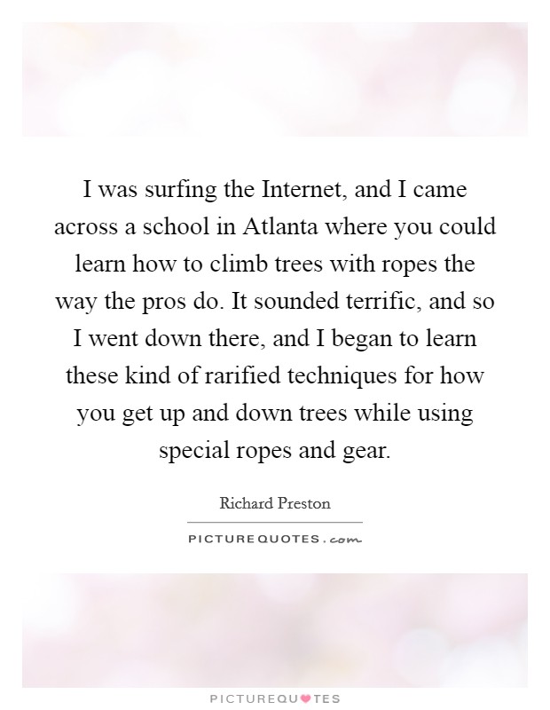 I was surfing the Internet, and I came across a school in Atlanta where you could learn how to climb trees with ropes the way the pros do. It sounded terrific, and so I went down there, and I began to learn these kind of rarified techniques for how you get up and down trees while using special ropes and gear. Picture Quote #1