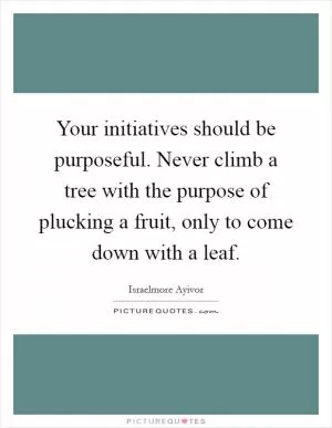 Your initiatives should be purposeful. Never climb a tree with the purpose of plucking a fruit, only to come down with a leaf Picture Quote #1