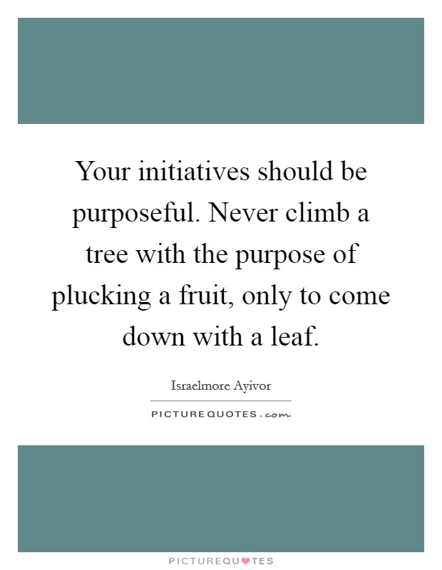 Your initiatives should be purposeful. Never climb a tree with the purpose of plucking a fruit, only to come down with a leaf. Picture Quote #1