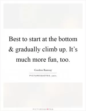 Best to start at the bottom and gradually climb up. It’s much more fun, too Picture Quote #1