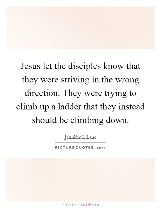Jesus let the disciples know that they were striving in the wrong direction. They were trying to climb up a ladder that they instead should be climbing down. Picture Quote #1