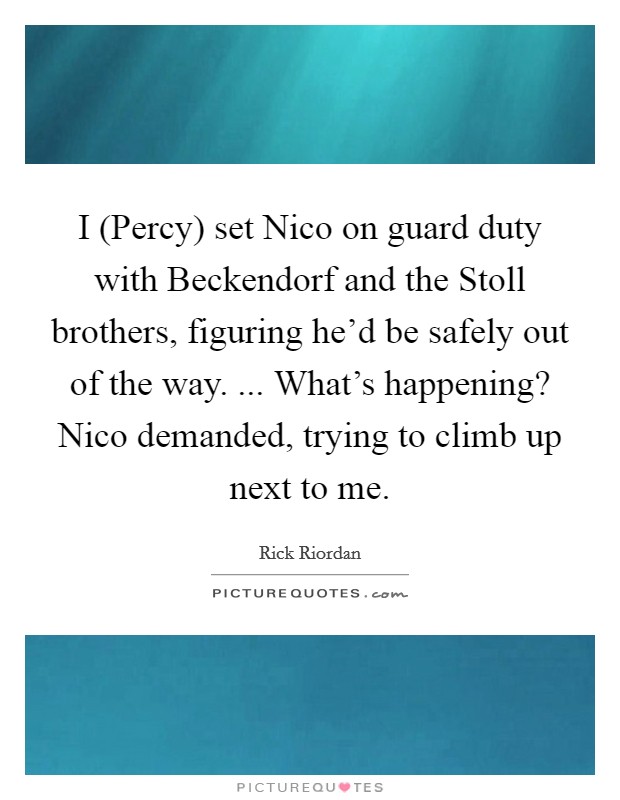 I (Percy) set Nico on guard duty with Beckendorf and the Stoll brothers, figuring he'd be safely out of the way. ... What's happening? Nico demanded, trying to climb up next to me. Picture Quote #1
