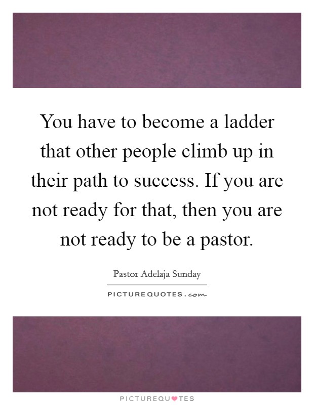 You have to become a ladder that other people climb up in their path to success. If you are not ready for that, then you are not ready to be a pastor. Picture Quote #1