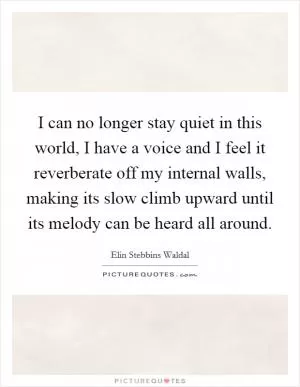 I can no longer stay quiet in this world, I have a voice and I feel it reverberate off my internal walls, making its slow climb upward until its melody can be heard all around Picture Quote #1
