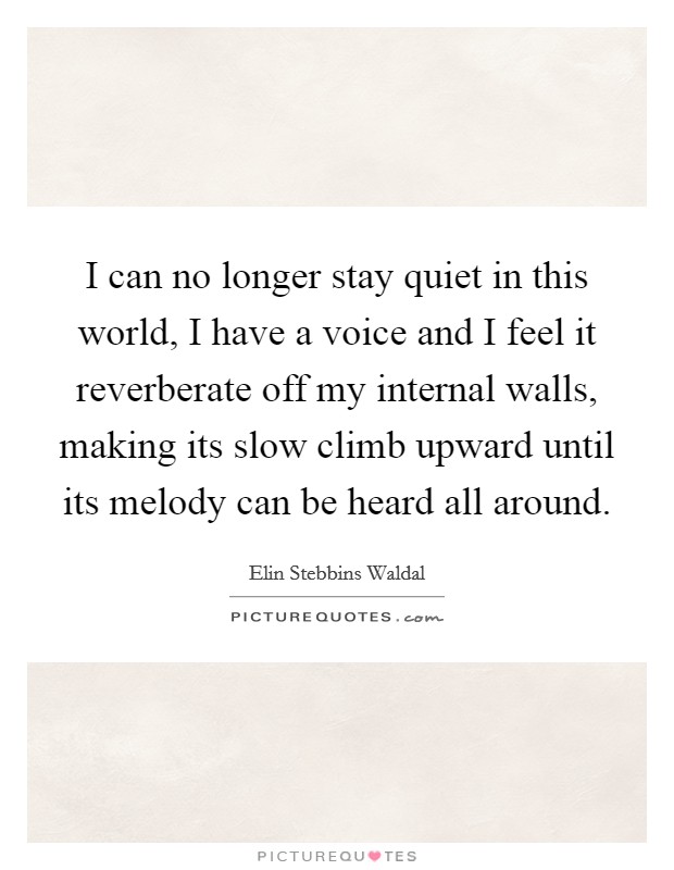 I can no longer stay quiet in this world, I have a voice and I feel it reverberate off my internal walls, making its slow climb upward until its melody can be heard all around. Picture Quote #1