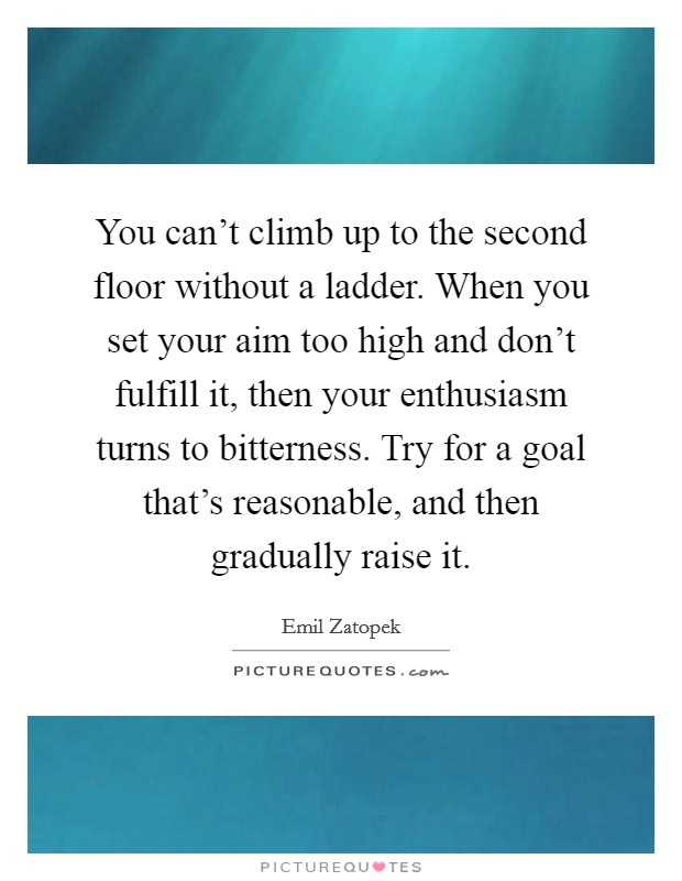 You can't climb up to the second floor without a ladder. When you set your aim too high and don't fulfill it, then your enthusiasm turns to bitterness. Try for a goal that's reasonable, and then gradually raise it. Picture Quote #1