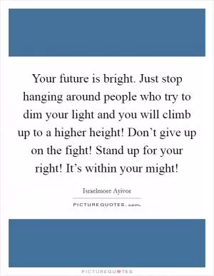 Your future is bright. Just stop hanging around people who try to dim your light and you will climb up to a higher height! Don’t give up on the fight! Stand up for your right! It’s within your might! Picture Quote #1