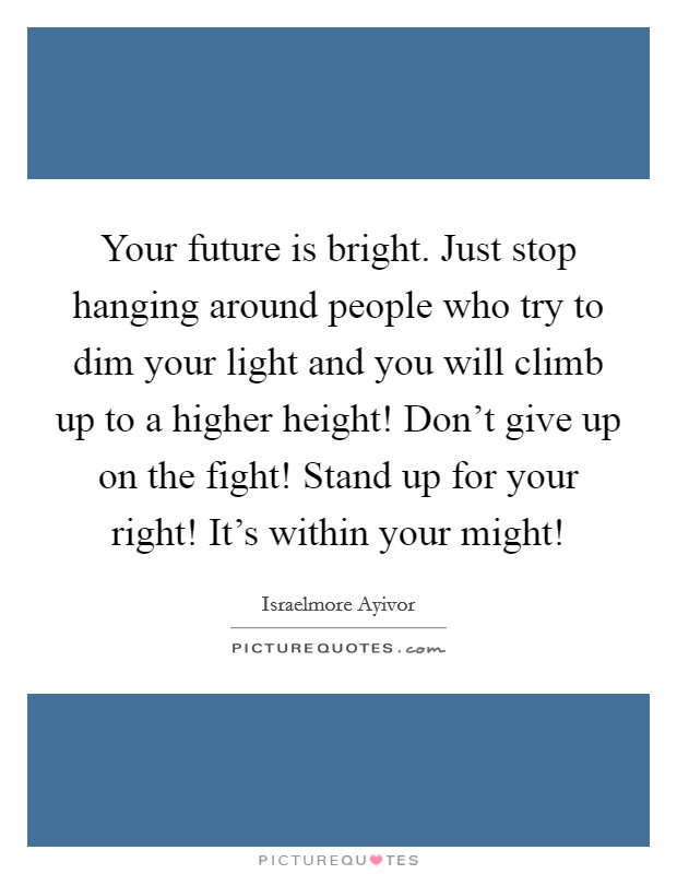 Your future is bright. Just stop hanging around people who try to dim your light and you will climb up to a higher height! Don't give up on the fight! Stand up for your right! It's within your might! Picture Quote #1