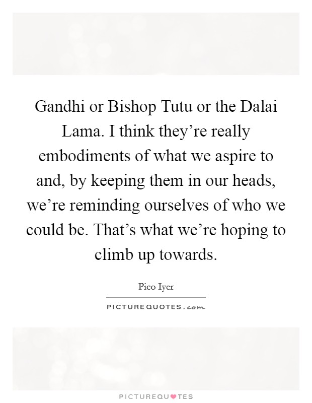 Gandhi or Bishop Tutu or the Dalai Lama. I think they're really embodiments of what we aspire to and, by keeping them in our heads, we're reminding ourselves of who we could be. That's what we're hoping to climb up towards. Picture Quote #1