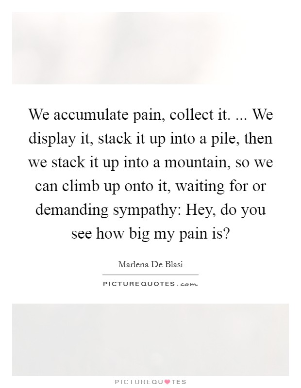 We accumulate pain, collect it. ... We display it, stack it up into a pile, then we stack it up into a mountain, so we can climb up onto it, waiting for or demanding sympathy: Hey, do you see how big my pain is? Picture Quote #1