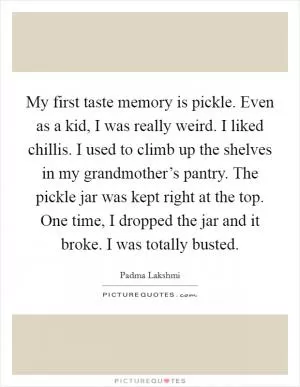 My first taste memory is pickle. Even as a kid, I was really weird. I liked chillis. I used to climb up the shelves in my grandmother’s pantry. The pickle jar was kept right at the top. One time, I dropped the jar and it broke. I was totally busted Picture Quote #1