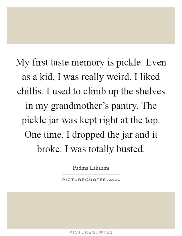 My first taste memory is pickle. Even as a kid, I was really weird. I liked chillis. I used to climb up the shelves in my grandmother's pantry. The pickle jar was kept right at the top. One time, I dropped the jar and it broke. I was totally busted. Picture Quote #1