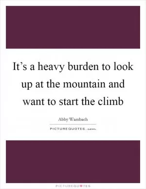 It’s a heavy burden to look up at the mountain and want to start the climb Picture Quote #1