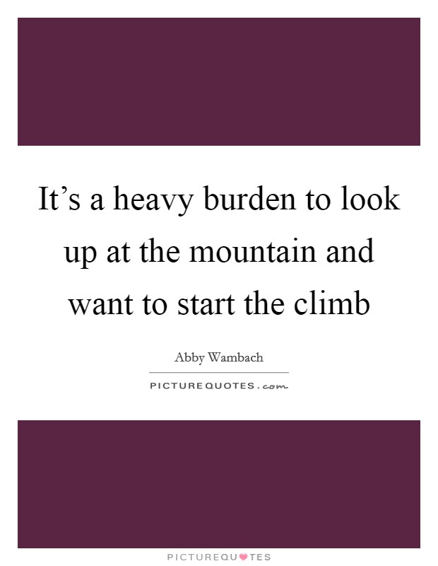 It's a heavy burden to look up at the mountain and want to start the climb Picture Quote #1