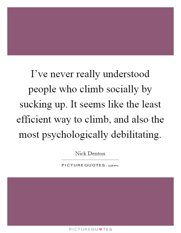 I've never really understood people who climb socially by sucking up. It seems like the least efficient way to climb, and also the most psychologically debilitating. Picture Quote #1