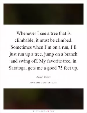 Whenever I see a tree that is climbable, it must be climbed. Sometimes when I’m on a run, I’ll just run up a tree, jump on a branch and swing off. My favorite tree, in Saratoga, gets me a good 75 feet up Picture Quote #1