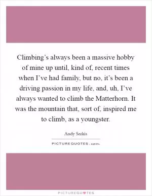 Climbing’s always been a massive hobby of mine up until, kind of, recent times when I’ve had family, but no, it’s been a driving passion in my life, and, uh, I’ve always wanted to climb the Matterhorn. It was the mountain that, sort of, inspired me to climb, as a youngster Picture Quote #1