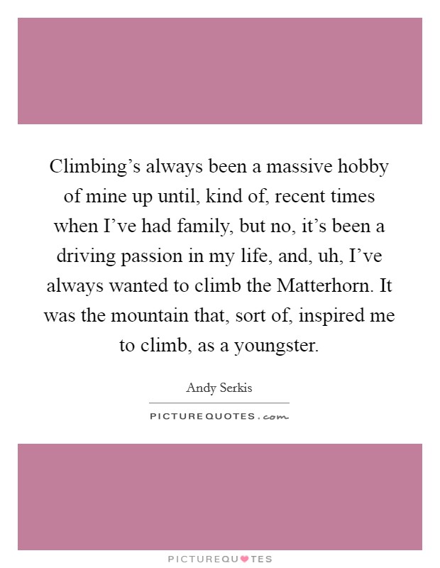 Climbing's always been a massive hobby of mine up until, kind of, recent times when I've had family, but no, it's been a driving passion in my life, and, uh, I've always wanted to climb the Matterhorn. It was the mountain that, sort of, inspired me to climb, as a youngster. Picture Quote #1