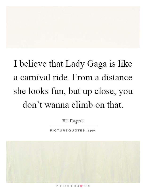 I believe that Lady Gaga is like a carnival ride. From a distance she looks fun, but up close, you don't wanna climb on that. Picture Quote #1