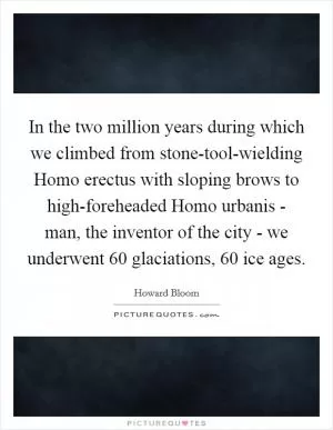 In the two million years during which we climbed from stone-tool-wielding Homo erectus with sloping brows to high-foreheaded Homo urbanis - man, the inventor of the city - we underwent 60 glaciations, 60 ice ages Picture Quote #1