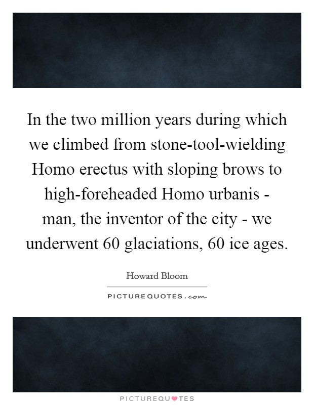 In the two million years during which we climbed from stone-tool-wielding Homo erectus with sloping brows to high-foreheaded Homo urbanis - man, the inventor of the city - we underwent 60 glaciations, 60 ice ages. Picture Quote #1