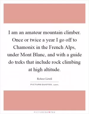 I am an amateur mountain climber. Once or twice a year I go off to Chamonix in the French Alps, under Mont Blanc, and with a guide do treks that include rock climbing at high altitude Picture Quote #1