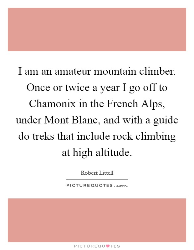 I am an amateur mountain climber. Once or twice a year I go off to Chamonix in the French Alps, under Mont Blanc, and with a guide do treks that include rock climbing at high altitude. Picture Quote #1