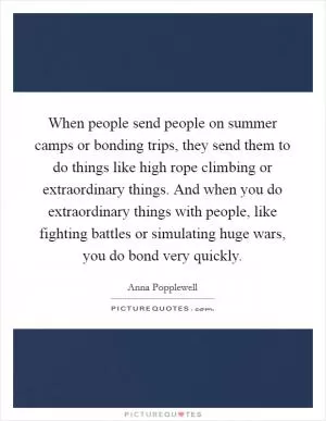 When people send people on summer camps or bonding trips, they send them to do things like high rope climbing or extraordinary things. And when you do extraordinary things with people, like fighting battles or simulating huge wars, you do bond very quickly Picture Quote #1