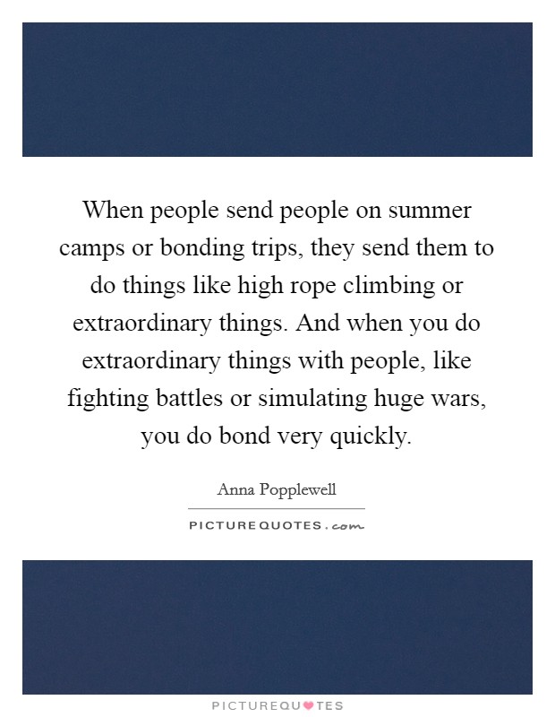 When people send people on summer camps or bonding trips, they send them to do things like high rope climbing or extraordinary things. And when you do extraordinary things with people, like fighting battles or simulating huge wars, you do bond very quickly. Picture Quote #1