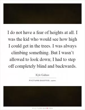 I do not have a fear of heights at all. I was the kid who would see how high I could get in the trees. I was always climbing something. But I wasn’t allowed to look down; I had to step off completely blind and backwards Picture Quote #1