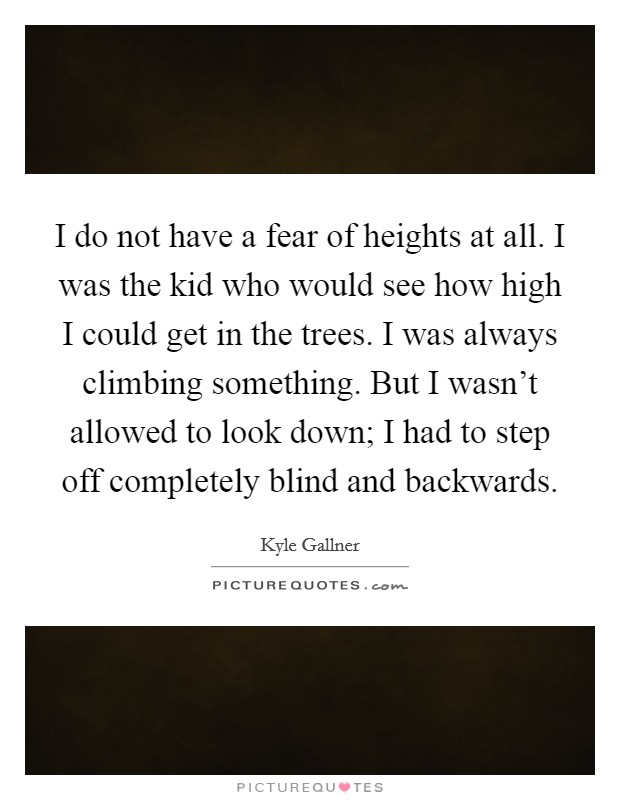 I do not have a fear of heights at all. I was the kid who would see how high I could get in the trees. I was always climbing something. But I wasn't allowed to look down; I had to step off completely blind and backwards. Picture Quote #1