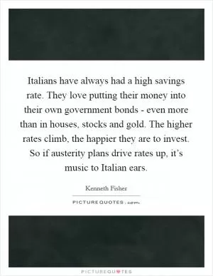 Italians have always had a high savings rate. They love putting their money into their own government bonds - even more than in houses, stocks and gold. The higher rates climb, the happier they are to invest. So if austerity plans drive rates up, it’s music to Italian ears Picture Quote #1