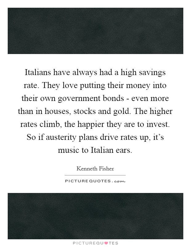 Italians have always had a high savings rate. They love putting their money into their own government bonds - even more than in houses, stocks and gold. The higher rates climb, the happier they are to invest. So if austerity plans drive rates up, it's music to Italian ears. Picture Quote #1