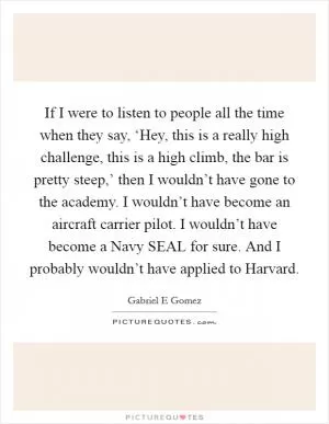 If I were to listen to people all the time when they say, ‘Hey, this is a really high challenge, this is a high climb, the bar is pretty steep,’ then I wouldn’t have gone to the academy. I wouldn’t have become an aircraft carrier pilot. I wouldn’t have become a Navy SEAL for sure. And I probably wouldn’t have applied to Harvard Picture Quote #1