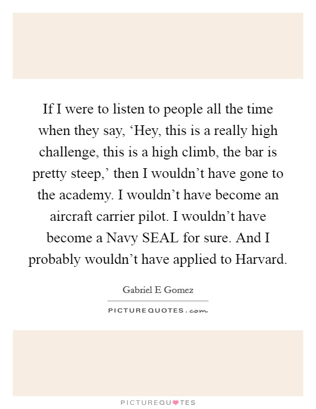 If I were to listen to people all the time when they say, ‘Hey, this is a really high challenge, this is a high climb, the bar is pretty steep,' then I wouldn't have gone to the academy. I wouldn't have become an aircraft carrier pilot. I wouldn't have become a Navy SEAL for sure. And I probably wouldn't have applied to Harvard. Picture Quote #1