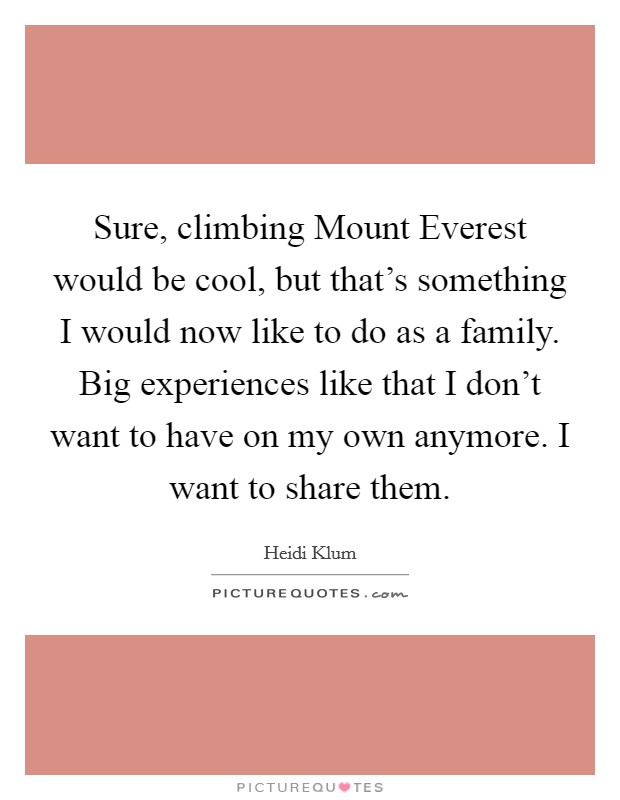 Sure, climbing Mount Everest would be cool, but that's something I would now like to do as a family. Big experiences like that I don't want to have on my own anymore. I want to share them. Picture Quote #1