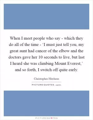 When I meet people who say - which they do all of the time - ‘I must just tell you, my great aunt had cancer of the elbow and the doctors gave her 10 seconds to live, but last I heard she was climbing Mount Everest,’ and so forth, I switch off quite early Picture Quote #1