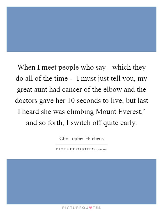 When I meet people who say - which they do all of the time - ‘I must just tell you, my great aunt had cancer of the elbow and the doctors gave her 10 seconds to live, but last I heard she was climbing Mount Everest,' and so forth, I switch off quite early. Picture Quote #1