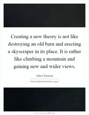 Creating a new theory is not like destroying an old barn and erecting a skyscraper in its place. It is rather like climbing a mountain and gaining new and wider views Picture Quote #1