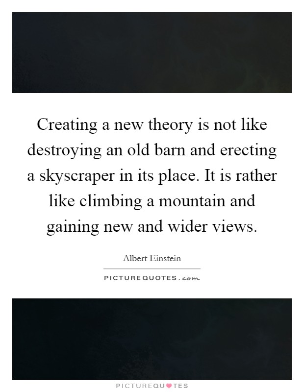 Creating a new theory is not like destroying an old barn and erecting a skyscraper in its place. It is rather like climbing a mountain and gaining new and wider views. Picture Quote #1