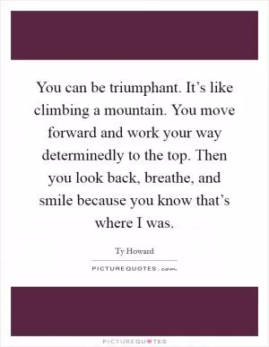 You can be triumphant. It’s like climbing a mountain. You move forward and work your way determinedly to the top. Then you look back, breathe, and smile because you know that’s where I was Picture Quote #1