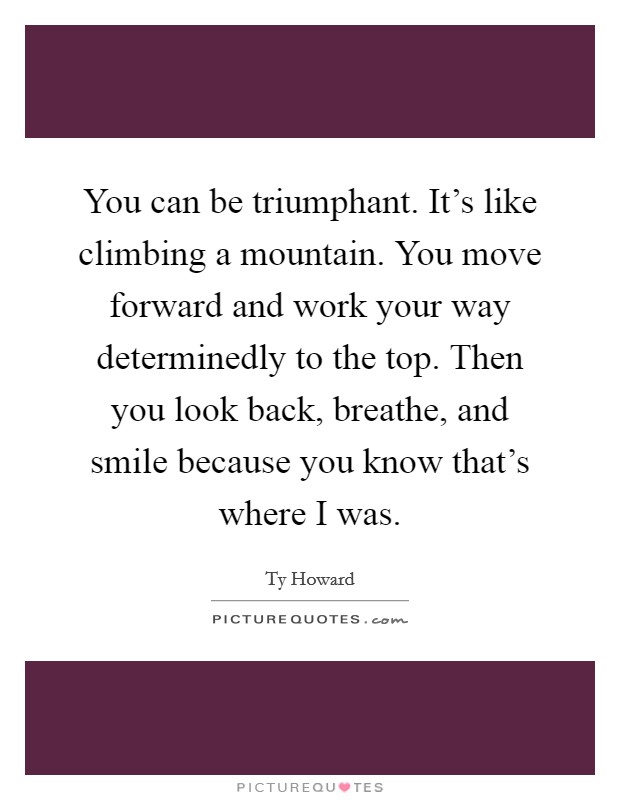 You can be triumphant. It's like climbing a mountain. You move forward and work your way determinedly to the top. Then you look back, breathe, and smile because you know that's where I was. Picture Quote #1