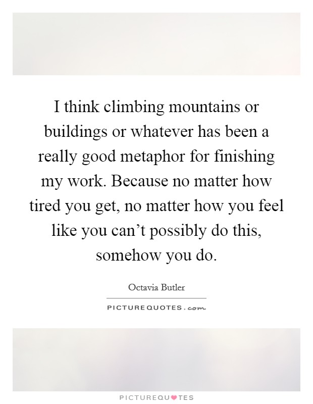 I think climbing mountains or buildings or whatever has been a really good metaphor for finishing my work. Because no matter how tired you get, no matter how you feel like you can't possibly do this, somehow you do. Picture Quote #1
