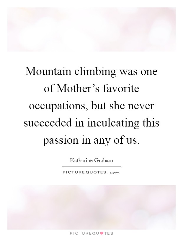 Mountain climbing was one of Mother's favorite occupations, but she never succeeded in inculcating this passion in any of us. Picture Quote #1