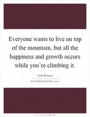 Everyone wants to live on top of the mountain, but all the happiness and growth occurs while you’re climbing it Picture Quote #1
