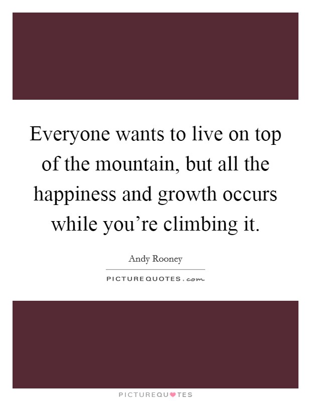 Everyone wants to live on top of the mountain, but all the happiness and growth occurs while you're climbing it. Picture Quote #1