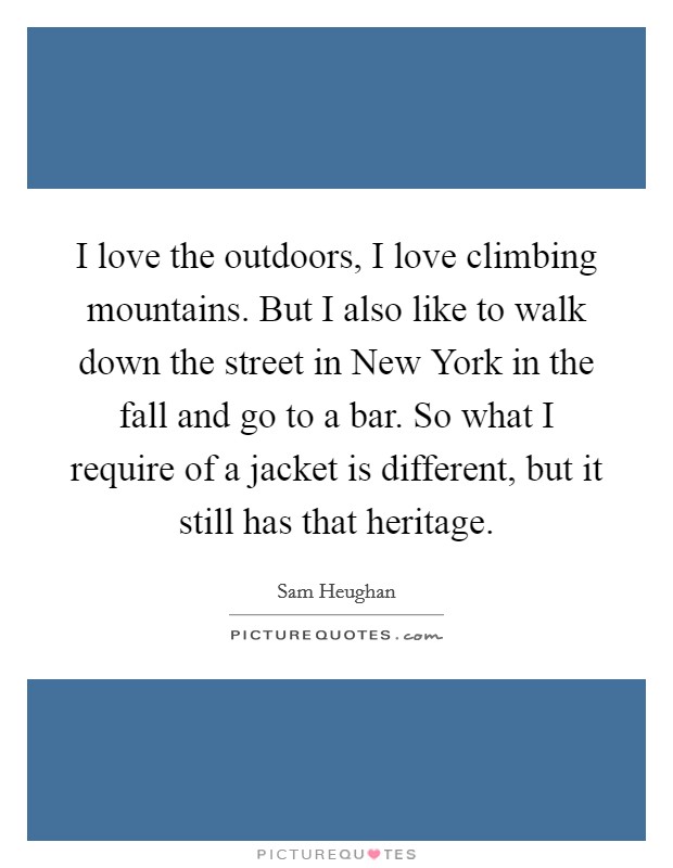 I love the outdoors, I love climbing mountains. But I also like to walk down the street in New York in the fall and go to a bar. So what I require of a jacket is different, but it still has that heritage. Picture Quote #1