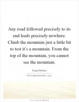 Any road followed precisely to its end leads precisely nowhere. Climb the mountain just a little bit to test it’s a mountain. From the top of the mountain, you cannot see the mountain Picture Quote #1