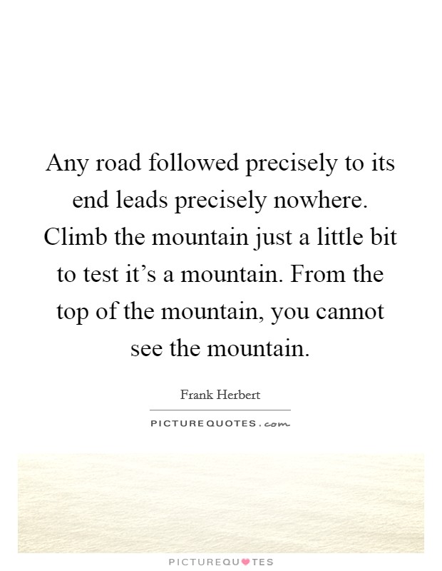 Any road followed precisely to its end leads precisely nowhere. Climb the mountain just a little bit to test it's a mountain. From the top of the mountain, you cannot see the mountain. Picture Quote #1